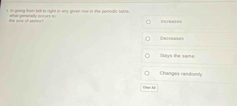 3. in going from left to right in any given row in the periodic table, what generally occurs to the size of atoms?\nincreases\ndecreases\nstays the same\nchanges randomly\nclear all
