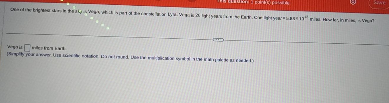 one of the brightest stars in the sky is vega, which is part of the constellation lyra. vega is 26 light - years from the earth. one light year = 5.88×10^12 miles. how far, in miles, is vega? vega is miles from earth. (simplify your answer. use scientific notation. do not round. use the multiplication symbol in the math palette as needed.)