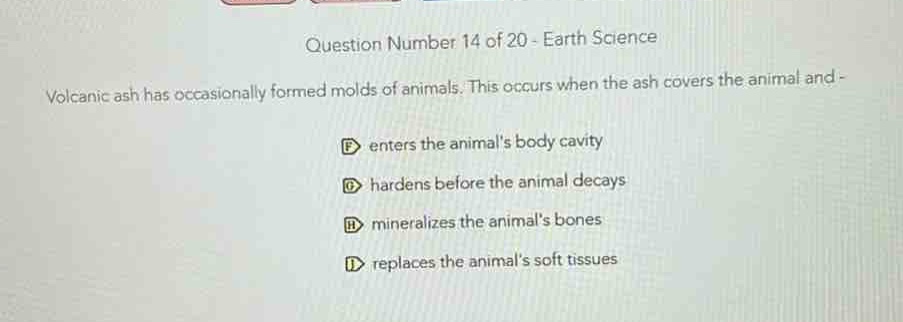 question number 14 of 20 - earth science\nvolcanic ash has occasionally formed molds of animals. this occurs when the ash covers the animal and -\nf enters the animals body cavity\nd hardens before the animal decays\nb mineralizes the animals bones\ni replaces the animals soft tissues