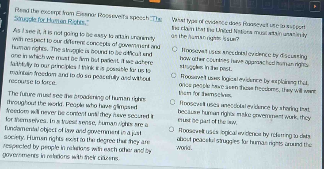 read the excerpt from eleanor roosevelts speech the struggle for human rights. as i see it, it is not going to be easy to attain unanimity with respect to our different concepts of government and human rights. the struggle is bound to be difficult and one in which we must be firm but patient. if we adhere faithfully to our principles i think it is possible for us to maintain freedom and to do so peacefully and without recourse to force. the future must see the broadening of human rights throughout the world. people who have glimpsed freedom will never be content until they have secured it for themselves. in a truest sense, human rights are a fundamental object of law and government in a just society. human rights exist to the degree that they are respected by people in relations with each other and by governments in relations with their citizens. what type of evidence does roosevelt use to support the claim that the united nations must attain unanimity on the human rights issue? roosevelt uses anecdotal evidence by discussing how other countries have approached human rights struggles in the past. roosevelt uses logical evidence by explaining that, once people have seen these freedoms, they will want them for themselves. roosevelt uses anecdotal evidence by sharing that, because human rights make government work, they must be part of the law. roosevelt uses logical evidence by referring to data about peaceful struggles for human rights around the world.