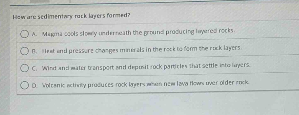 how are sedimentary rock layers formed?\na. magma cools slowly underneath the ground producing layered rocks.\nb. heat and pressure changes minerals in the rock to form the rock layers.\nc. wind and water transport and deposit rock particles that settle into layers.\nd. volcanic activity produces rock layers when new lava flows over older rock.