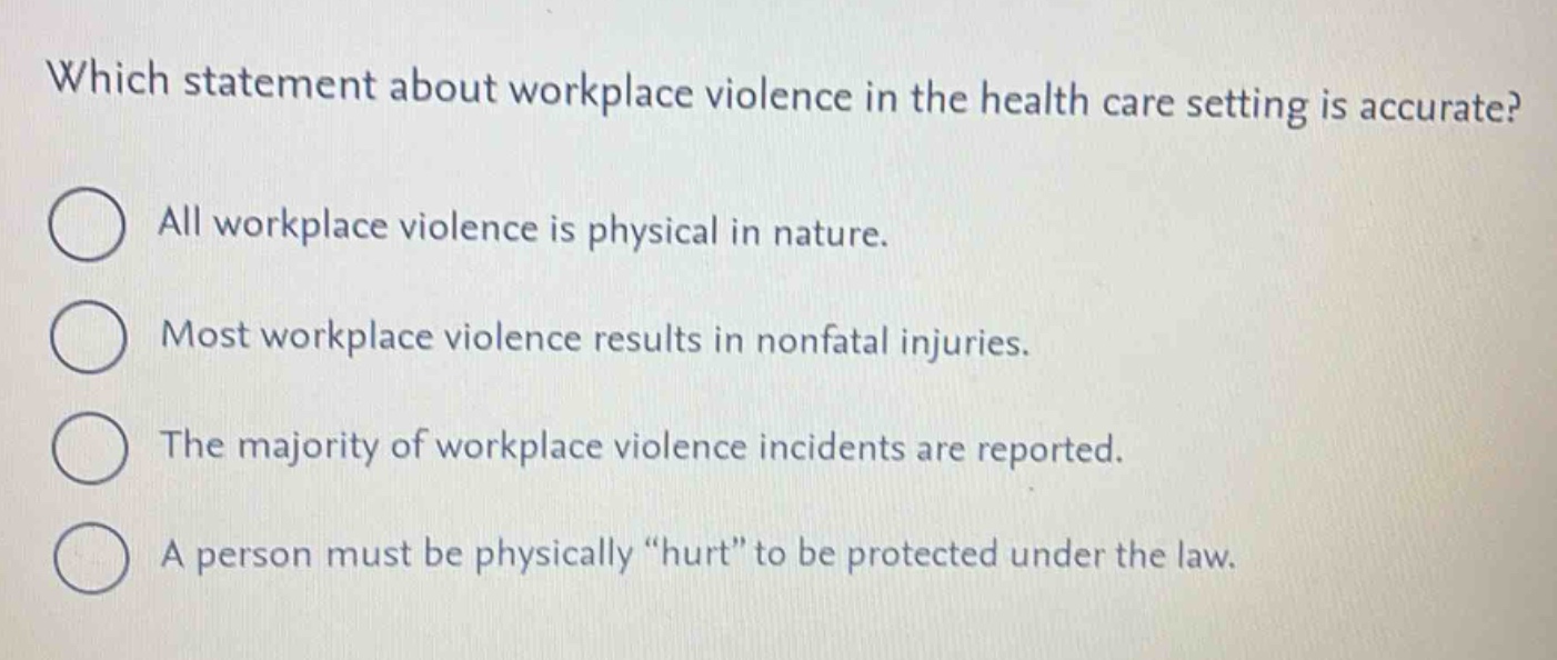 which statement about workplace violence in the health care setting is accurate?\nall workplace violence is physical in nature.\nmost workplace violence results in nonfatal injuries.\nthe majority of workplace violence incidents are reported.\na person must be physically “hurt” to be protected under the law.