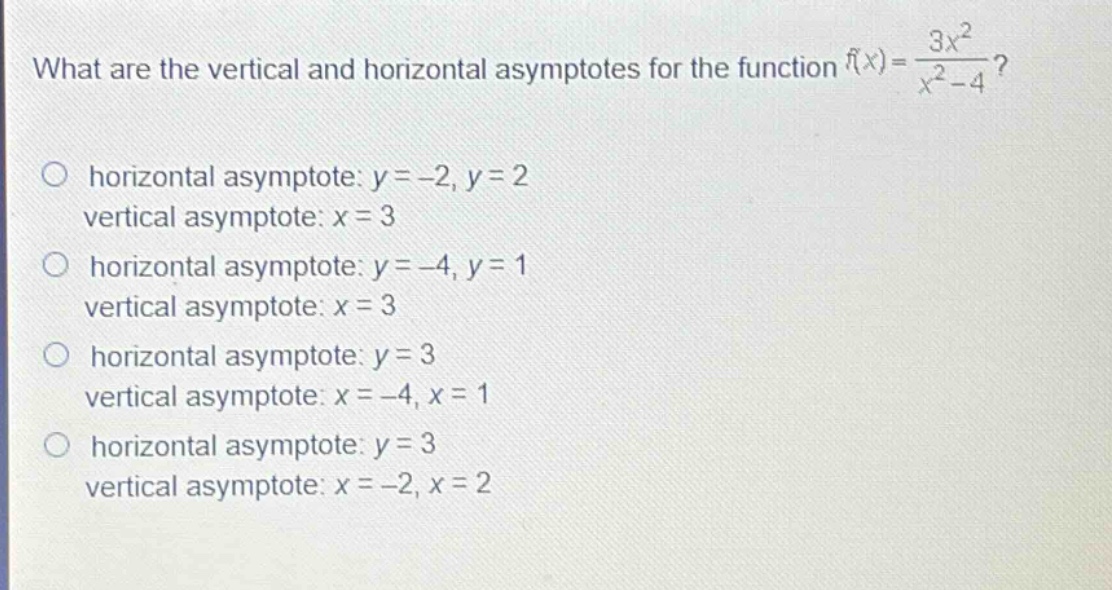 what are the vertical and horizontal asymptotes for the function $f(x)=\frac{3x^{2}}{x^{2}-4}$?\nhorizontal asymptote: $y = - 2,y = 2$\nvertical asymptote: $x = 3$\nhorizontal asymptote: $y = - 4,y = 1$\nvertical asymptote: $x = 3$\nhorizontal asymptote: $y = 3$\nvertical asymptote: $x = - 4,x = 1$\nhorizontal asymptote: $y = 3$\nvertical asymptote: $x = - 2,x = 2$