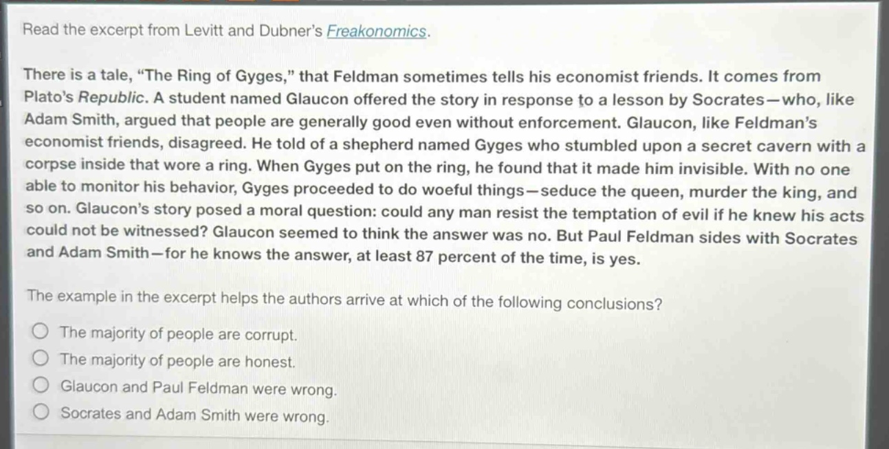 read the excerpt from levitt and dubners freakonomics. there is a tale, “the ring of gyges,” that feldman sometimes tells his economist friends. it comes from platos republic. a student named glaucon offered the story in response to a lesson by socrates—who, like adam smith, argued that people are generally good even without enforcement. glaucon, like feldmans economist friends, disagreed. he told of a shepherd named gyges who stumbled upon a secret cavern with a corpse inside that wore a ring. when gyges put on the ring, he found that it made him invisible. with no one able to monitor his behavior, gyges proceeded to do woeful things—seduce the queen, murder the king, and so on. glaucons story posed a moral question: could any man resist the temptation of evil if he knew his acts could not be witnessed? glaucon seemed to think the answer was no. but paul feldman sides with socrates and adam smith—for he knows the answer, at least 87 percent of the time, is yes. the example in the excerpt helps the authors arrive at which of the following conclusions? the majority of people are corrupt. the majority of people are honest. glaucon and paul feldman were wrong. socrates and adam smith were wrong.