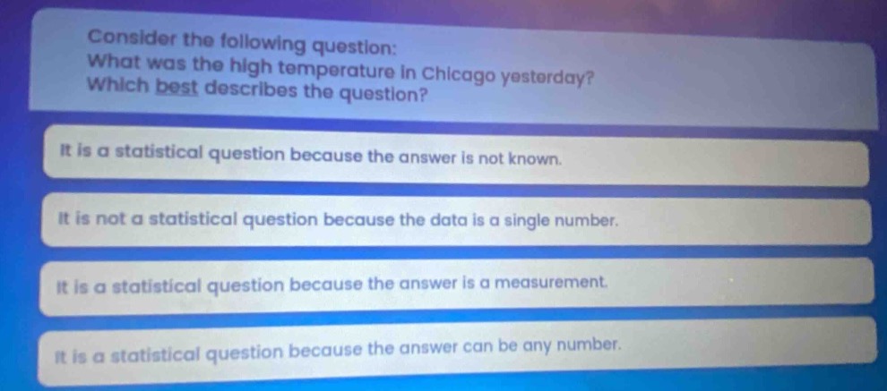 consider the following question: what was the high temperature in chicago yesterday? which best describes the question? it is a statistical question because the answer is not known. it is not a statistical question because the data is a single number. it is a statistical question because the answer is a measurement. it is a statistical question because the answer can be any number.