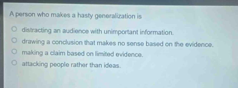 a person who makes a hasty generalization is\ndistracting an audience with unimportant information.\ndrawing a conclusion that makes no sense based on the evidence.\nmaking a claim based on limited evidence.\nattacking people rather than ideas.