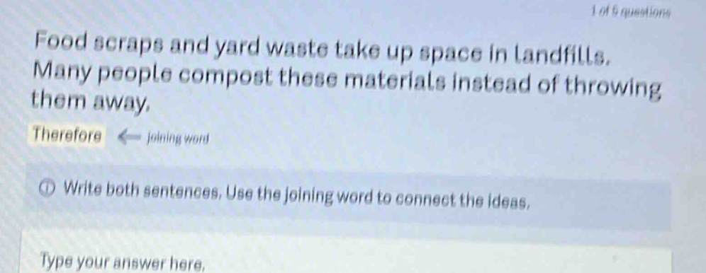 food scraps and yard waste take up space in landfills. many people compost these materials instead of throwing them away. therefore ← joining word ① write both sentences. use the joining word to connect the ideas. type your answer here.