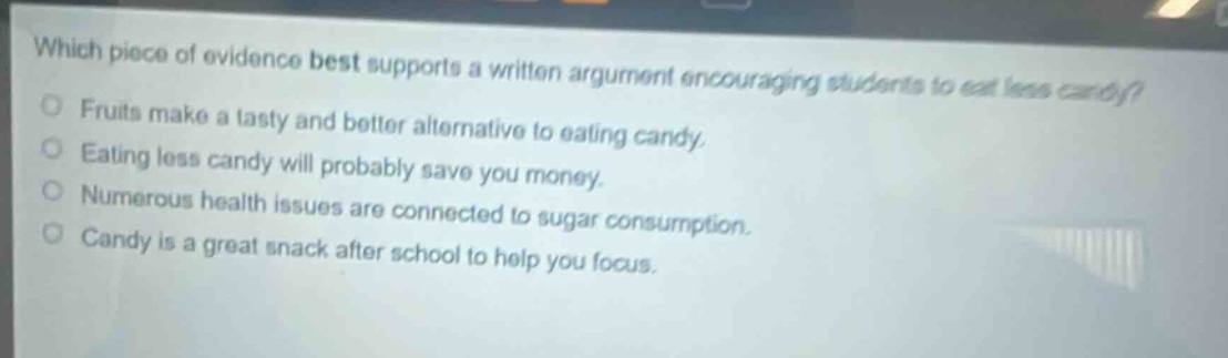 which piece of evidence best supports a written argument encouraging students to eat less candy?\nfruits make a tasty and better alternative to eating candy.\neating less candy will probably save you money.\nnumerous health issues are connected to sugar consumption.\ncandy is a great snack after school to help you focus.
