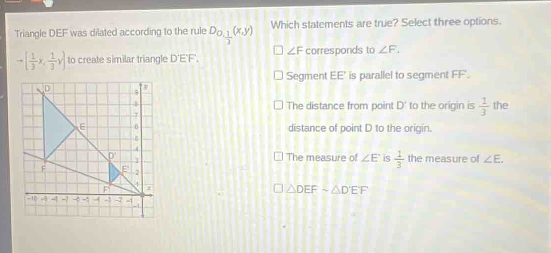triangle def was dilated according to the rule $d_{o,\frac{1}{3}}(x,y)\to(\frac{1}{3}x,\frac{1}{3}y)$ to create similar triangle def. which statements are true? select three options. $angle f$ corresponds to $angle f$. segment ee is parallel to segment ff. the distance from point d to the origin is $\frac{1}{3}$ the distance of point d to the origin. the measure of $angle e$ is $\frac{1}{3}$ the measure of $angle e$. $\triangle defsim\triangle def$