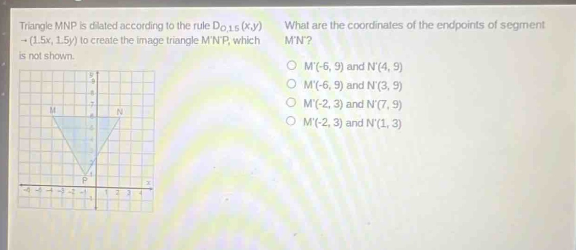 triangle mnp is dilated according to the rule $d_{o,1.5}(x,y)\to(1.5x, 1.5y)$ to create the image triangle mnp, which is not shown. what are the coordinates of the endpoints of segment mn? m(-6, 9) and n(4, 9) m(-6, 9) and n(3, 9) m(-2, 3) and n(7, 9) m(-2, 3) and n(1, 3)