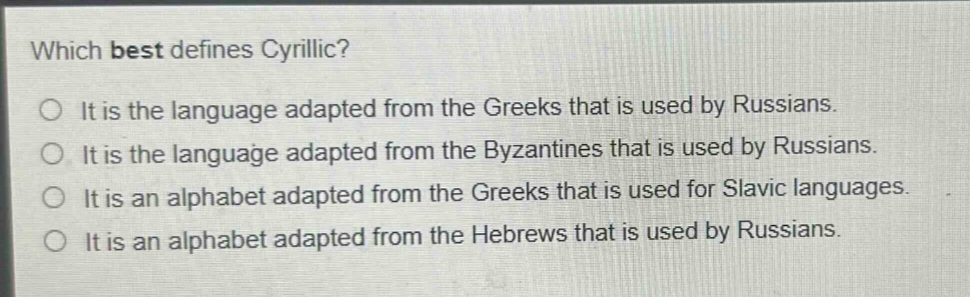 which best defines cyrillic?\nit is the language adapted from the greeks that is used by russians.\nit is the language adapted from the byzantines that is used by russians.\nit is an alphabet adapted from the greeks that is used for slavic languages.\nit is an alphabet adapted from the hebrews that is used by russians.