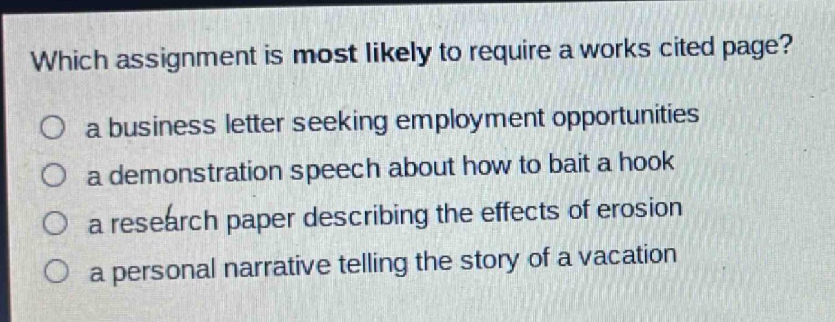 which assignment is most likely to require a works cited page?\n○ a business letter seeking employment opportunities\n○ a demonstration speech about how to bait a hook\n○ a research paper describing the effects of erosion\n○ a personal narrative telling the story of a vacation