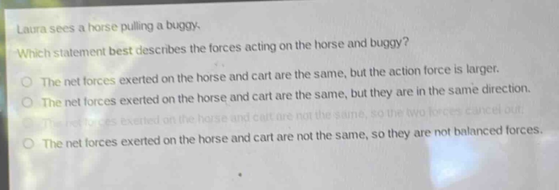 laura sees a horse pulling a buggy. which statement best describes the forces acting on the horse and buggy? the net forces exerted on the horse and cart are the same, but the action force is larger. the net forces exerted on the horse and cart are the same, but they are in the same direction. the net forces exerted on the horse and cart are not the same, so the two forces cancel out. the net forces exerted on the horse and cart are not the same, so they are not balanced forces.