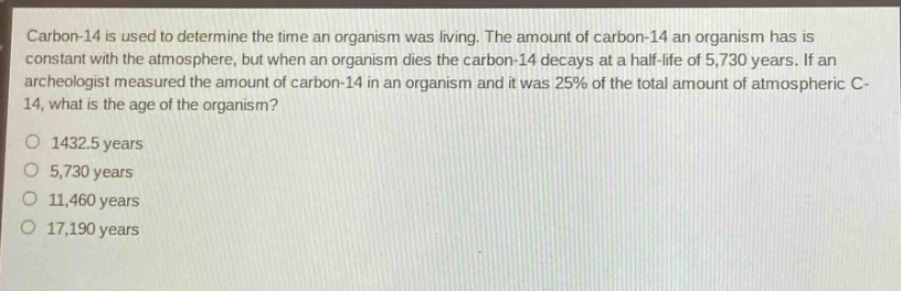 carbon - 14 is used to determine the time an organism was living. the amount of carbon - 14 an organism has is constant with the atmosphere, but when an organism dies the carbon - 14 decays at a half - life of 5,730 years. if an archeologist measured the amount of carbon - 14 in an organism and it was 25% of the total amount of atmospheric c - 14, what is the age of the organism?\no 1432.5 years\no 5,730 years\no 11,460 years\no 17,190 years