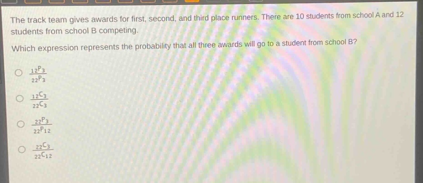 the track team gives awards for first, second, and third - place runners. there are 10 students from school a and 12 students from school b competing. which expression represents the probability that all three awards will go to a student from school b?\n\\(\\frac{_{12}p_{3}}{_{22}p_{3}}\\)\n\\(\\frac{_{12}c_{3}}{_{22}c_{3}}\\)\n\\(\\frac{_{22}p_{3}}{_{22}p_{12}}\\)\n\\(\\frac{_{22}c_{3}}{_{22}c_{12}}\\)