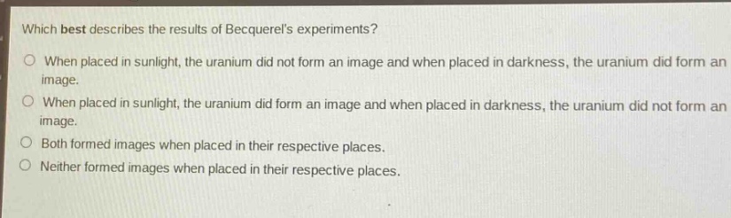 which best describes the results of becquerels experiments?\no when placed in sunlight, the uranium did not form an image and when placed in darkness, the uranium did form an image.\no when placed in sunlight, the uranium did form an image and when placed in darkness, the uranium did not form an image.\no both formed images when placed in their respective places.\no neither formed images when placed in their respective places.