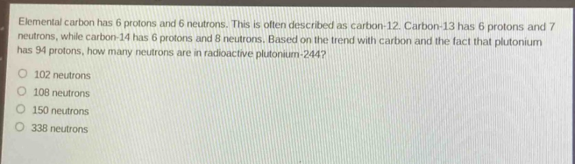 elemental carbon has 6 protons and 6 neutrons. this is often described as carbon - 12. carbon - 13 has 6 protons and 7 neutrons, while carbon - 14 has 6 protons and 8 neutrons. based on the trend with carbon and the fact that plutonium has 94 protons, how many neutrons are in radioactive plutonium - 244?\no 102 neutrons\no 108 neutrons\no 150 neutrons\no 338 neutrons