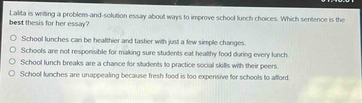 lalita is writing a problem - and - solution essay about ways to improve school lunch choices. which sentence is the best thesis for her essay?\no school lunches can be healthier and tastier with just a few simple changes.\no schools are not responsible for making sure students eat healthy food during every lunch.\no school lunch breaks are a chance for students to practice social skills with their peers.\no school lunches are unappealing because fresh food is too expensive for schools to afford.