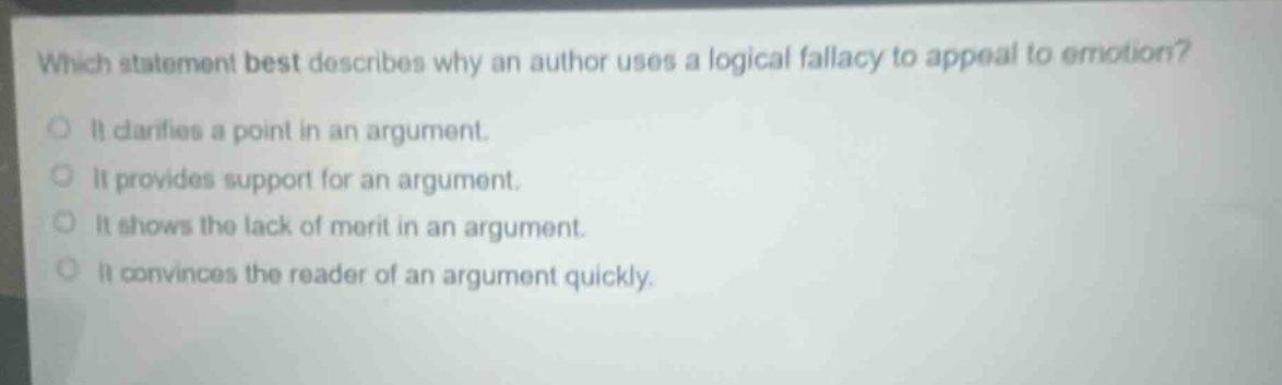 which statement best describes why an author uses a logical fallacy to appeal to emotion?\nit clarifies a point in an argument.\nit provides support for an argument.\nit shows the lack of merit in an argument.\nit convinces the reader of an argument quickly.