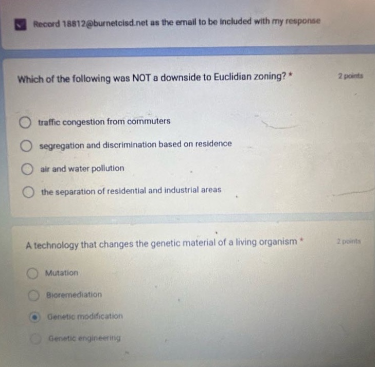 record 18812@burnetcisd.net as the email to be included with my response\nwhich of the following was not a downside to euclidian zoning? * 2 points\ntraffic congestion from commuters\nsegregation and discrimination based on residence\nair and water pollution\nthe separation of residential and industrial areas\na technology that changes the genetic material of a living organism * 2 points\nmutation\nbioremediation\ngenetic modification\ngenetic engineering