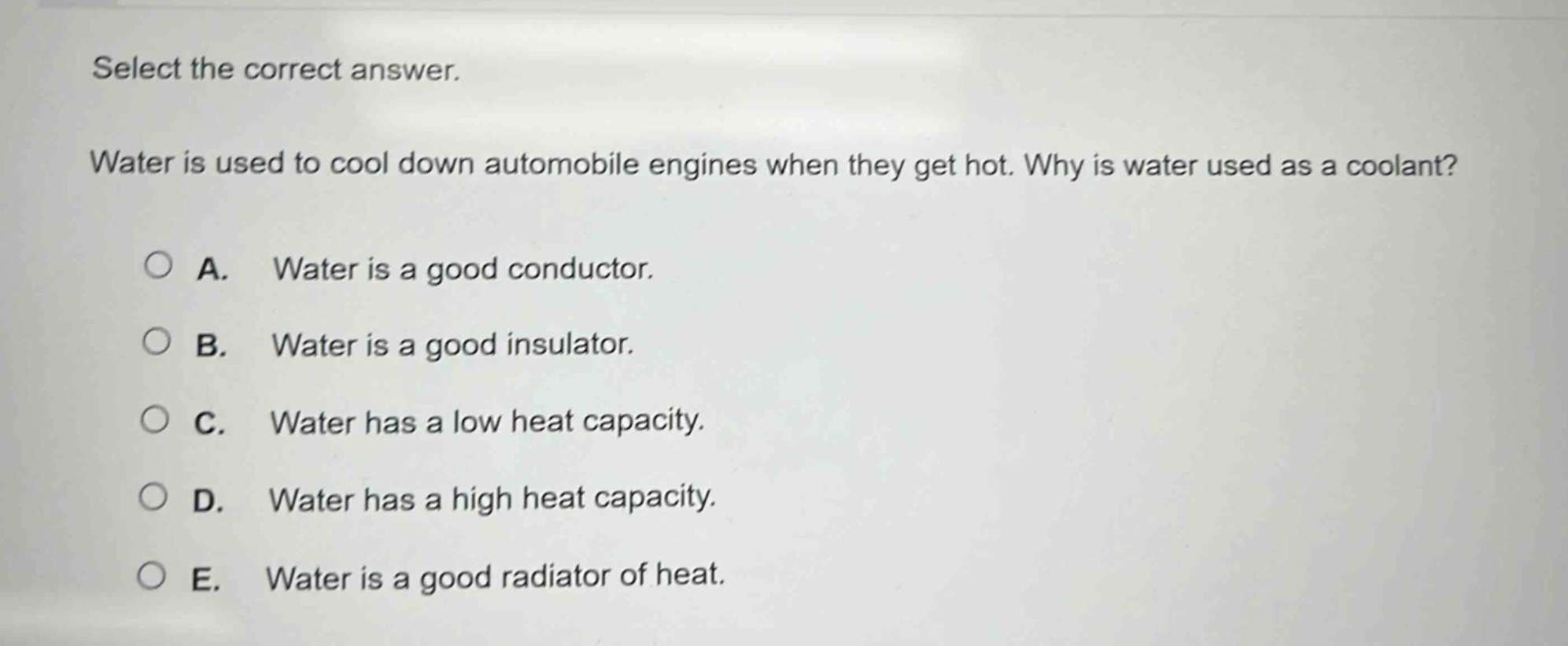 select the correct answer.\nwater is used to cool down automobile engines when they get hot. why is water used as a coolant?\na. water is a good conductor.\nb. water is a good insulator.\nc. water has a low heat capacity.\nd. water has a high heat capacity.\ne. water is a good radiator of heat.
