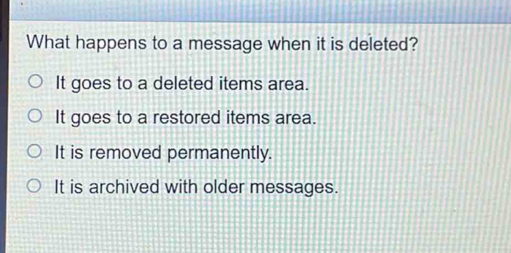what happens to a message when it is deleted?\nit goes to a deleted items area.\nit goes to a restored items area.\nit is removed permanently.\nit is archived with older messages.