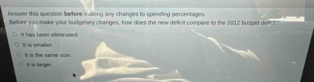 answer this question before making any changes to spending percentages. before you make your budgetary changes, how does the new deficit compare to the 2012 budget deficit?\nit has been eliminated.\nit is smaller.\nit is the same size.\nit is larger.