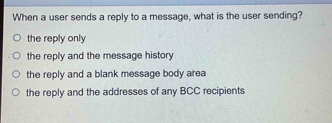 when a user sends a reply to a message, what is the user sending?\n○ the reply only\n○ the reply and the message history\n○ the reply and a blank message body area\n○ the reply and the addresses of any bcc recipients