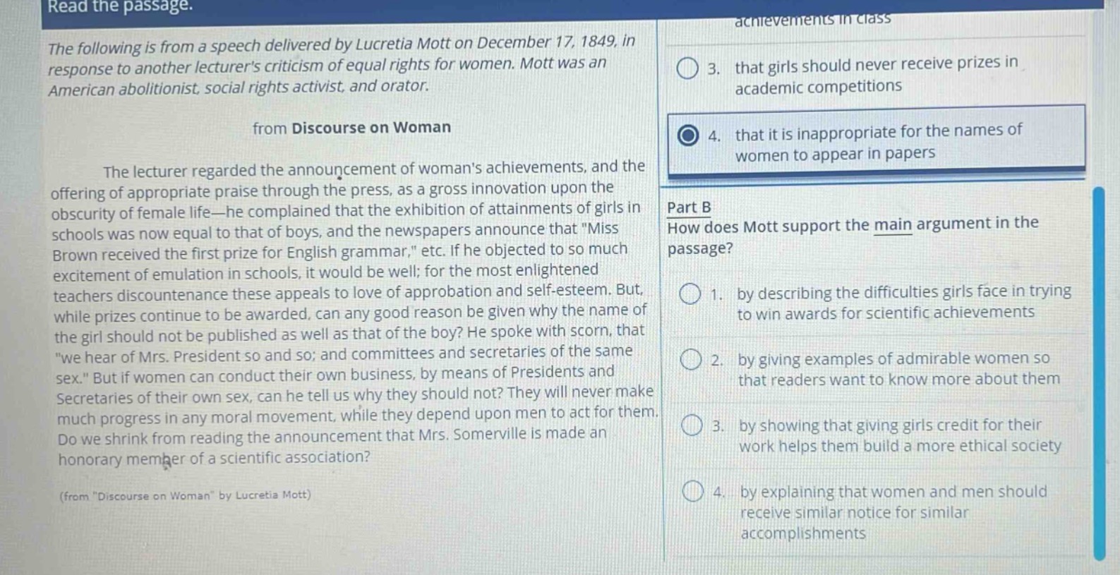 read the passage.\nthe following is from a speech delivered by lucretia mott on december 17, 1849, in response to another lecturers criticism of equal rights for women. mott was an american abolitionist, social rights activist, and orator.\nfrom discourse on woman\nthe lecturer regarded the announcement of womans achievements, and the offering of appropriate praise through the press, as a gross innovation upon the obscurity of female life—he complained that the exhibition of attainments of girls in schools was now equal to that of boys, and the newspapers announce that \miss brown received the first prize for english grammar,\ etc. if he objected to so much excitement of emulation in schools, it would be well; for the most enlightened teachers discountenance these appeals to love of approbation and self - esteem. but, while prizes continue to be awarded, can any good reason be given why the name of the girl should not be published as well as that of the boy? he spoke with scorn, that \we hear of mrs. president so and so; and committees and secretaries of the same sex.\ but if women can conduct their own business, by means of presidents and secretaries of their own sex, can he tell us why they should not? they will never make much progress in any moral movement, while they depend upon men to act for them. do we shrink from reading the announcement that mrs. somerville is made an honorary member of a scientific association?\n(from \discourse on woman\ by lucretia mott)\n3. that girls should never receive prizes in academic competitions\n4. that it is inappropriate for the names of women to appear in papers\npart b\nhow does mott support the main argument in the passage?\n1. by describing the difficulties girls face in trying to win awards for scientific achievements\n2. by giving examples of admirable women so that readers want to know more about them\n3. by showing that giving girls credit for their work helps them build a more ethical society\n4. by explaining that women and men should receive similar notice for similar accomplishments
