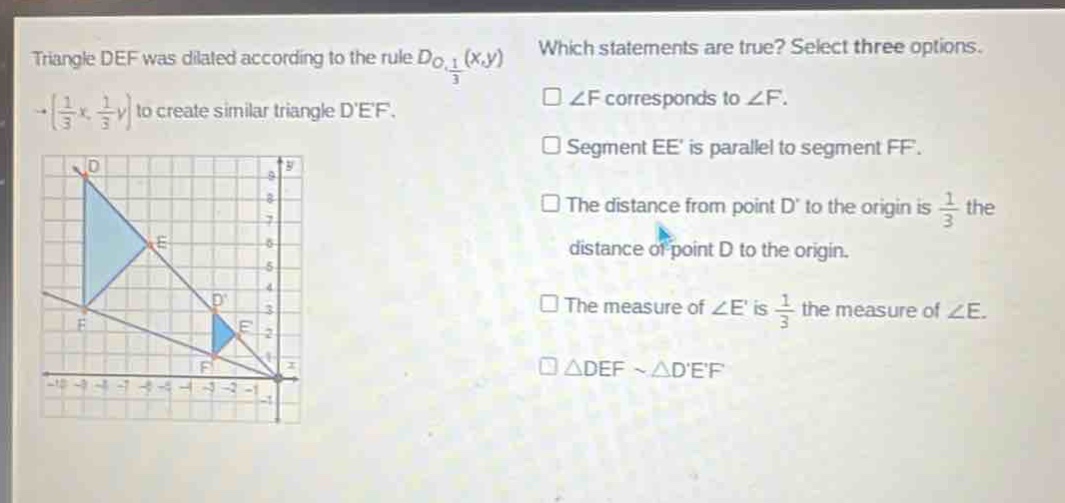 triangle def was dilated according to the rule $d_{o,\frac{1}{3}}(x,y)\to(\frac{1}{3}x,\frac{1}{3}y)$ to create similar triangle def. which statements are true? select three options. $squareangle f$ corresponds to $angle f$. $square$ segment ee is parallel to segment ff. $square$ the distance from point d to the origin is $\frac{1}{3}$ the distance of point d to the origin. $square$ the measure of $angle e$ is $\frac{1}{3}$ the measure of $angle e$. $square\triangle defsim\triangle def$