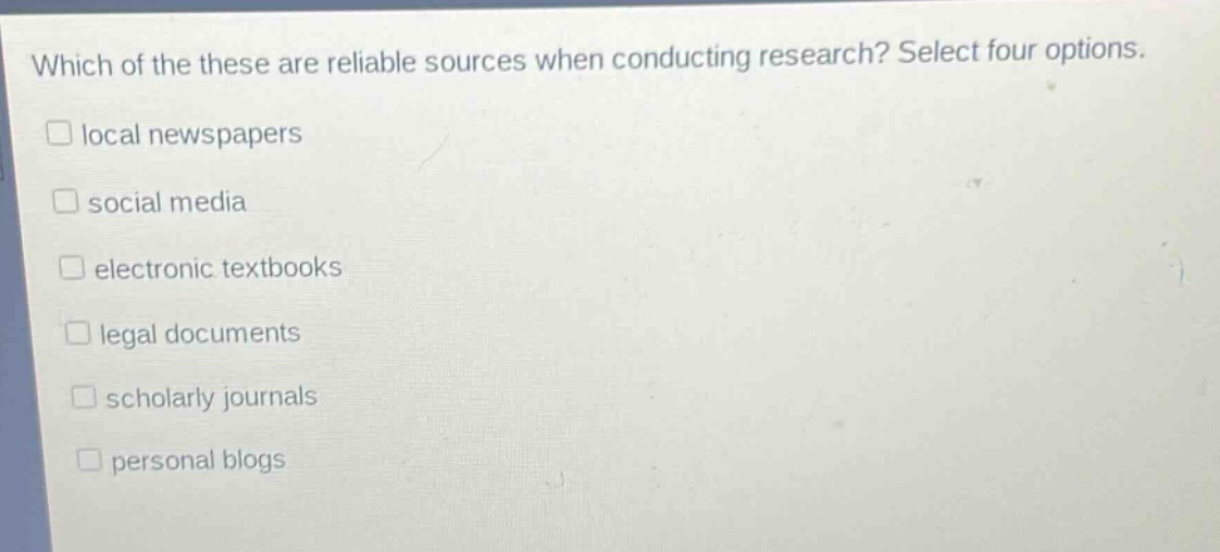 which of these are reliable sources when conducting research? select four options.\n□ local newspapers\n□ social media\n□ electronic textbooks\n□ legal documents\n□ scholarly journals\n□ personal blogs