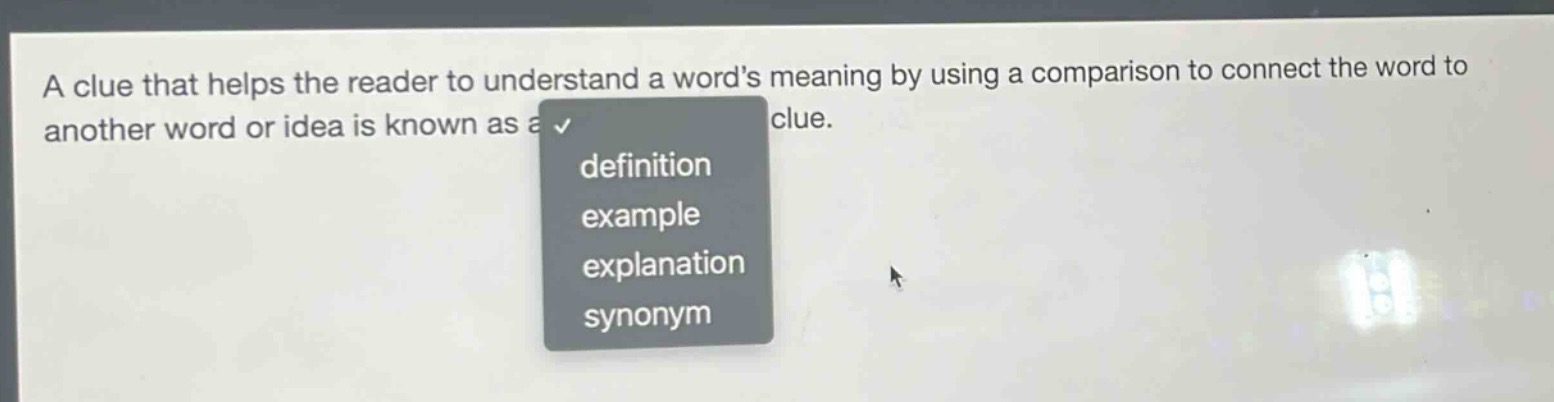 a clue that helps the reader to understand a words meaning by using a comparison to connect the word to another word or idea is known as a clue.\ndefinition\nexample\nexplanation\nsynonym