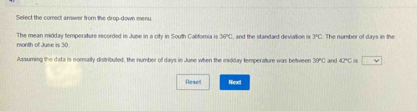 select the correct answer from the drop - down menu.\nthe mean midday temperature recorded in june in a city in south california is 36°c, and the standard deviation is 3°c. the number of days in the month of june is 30.\nassuming the data is normally distributed, the number of days in june when the midday temperature was between 39°c and 42°c is \nreset next