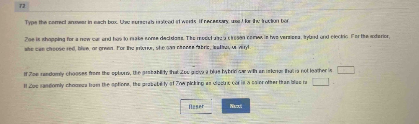 type the correct answer in each box. use numerals instead of words. if necessary, use / for the fraction bar. zoe is shopping for a new car and has to make some decisions. the model shes chosen comes in two versions, hybrid and electric. for the exterior, she can choose red, blue, or green. for the interior, she can choose fabric, leather, or vinyl. if zoe randomly chooses from the options, the probability that zoe picks a blue hybrid car with an interior that is not leather is if zoe randomly chooses from the options, the probability of zoe picking an electric car in a color other than blue is