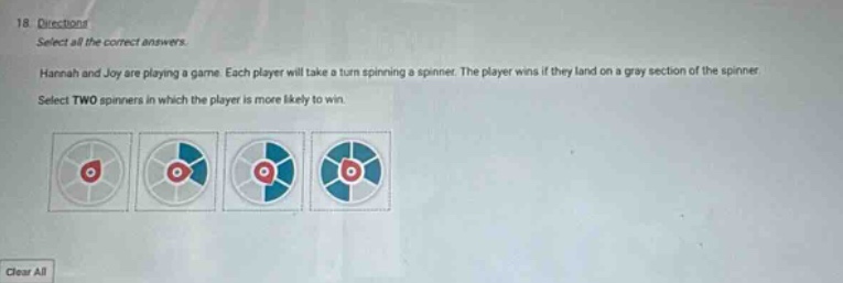 18. directions select all the correct answers. hannah and joy are playing a game. each player will take a turn spinning a spinner. the player wins if they land on a gray - section of the spinner. select two spinners in which the player is more likely to win.