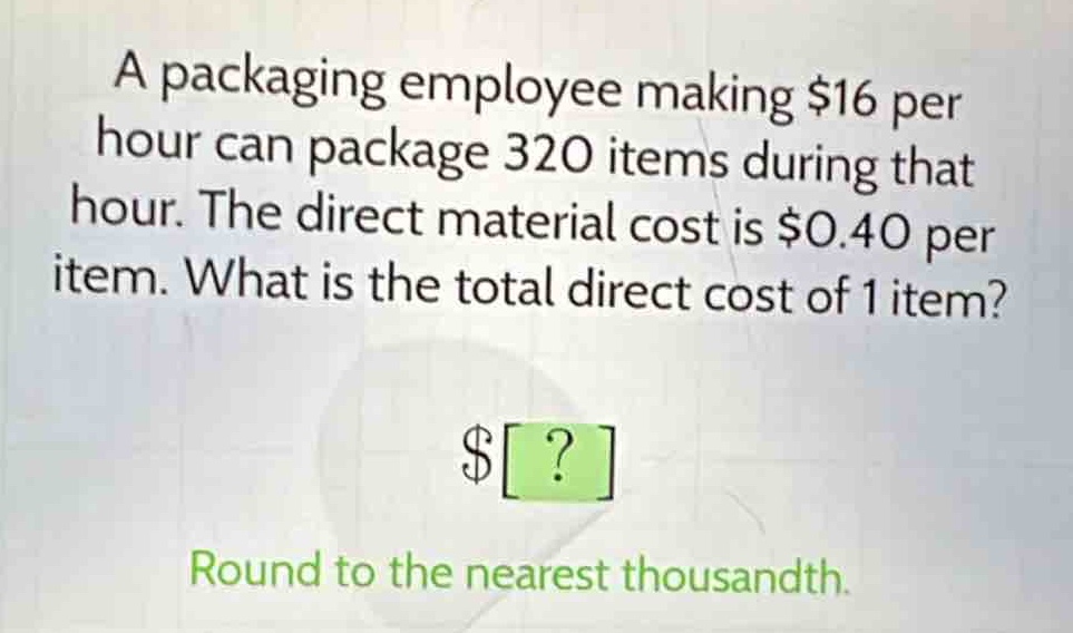 a packaging employee making $16 per hour can package 320 items during that hour. the direct material cost is $0.40 per item. what is the total direct cost of 1 item?\n$?\nround to the nearest thousandth.