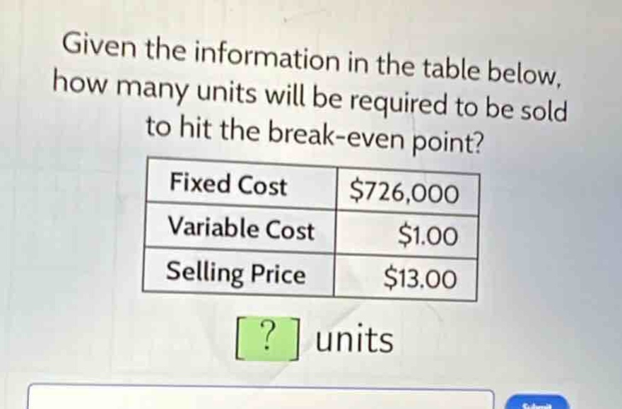 given the information in the table below, how many units will be required to be sold to hit the break - even point?\n|fixed cost|$726,000|\n|variable cost|$1.00|\n|selling price|$13.00|\n? units
