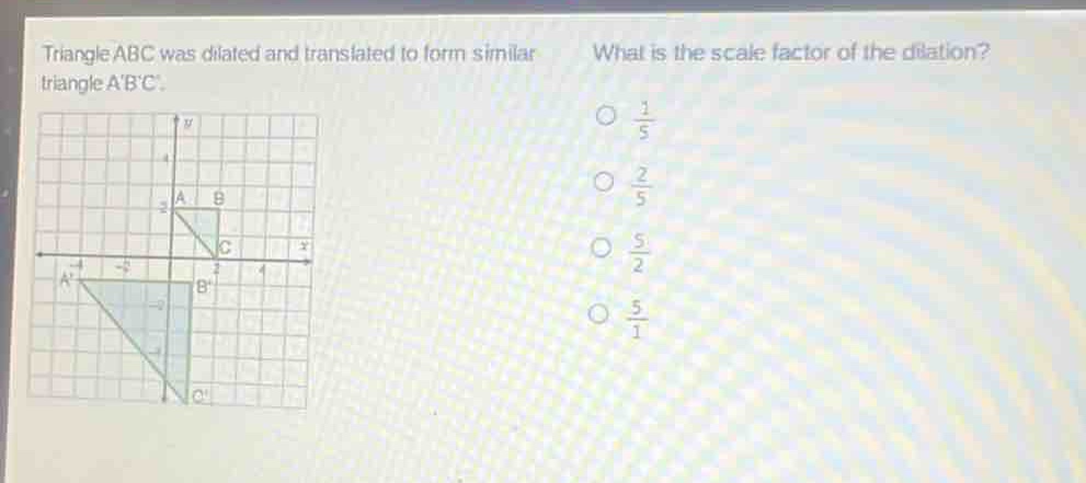 triangle abc was dilated and translated to form similar triangle abc. what is the scale factor of the dilation? o $\frac{1}{5}$ o $\frac{2}{5}$ o $\frac{5}{2}$ o $\frac{5}{1}$