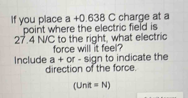 if you place a +0.638 c charge at a point where the electric field is 27.4 n/c to the right, what electric force will it feel? include a + or - sign to indicate the direction of the force. (unit = n)