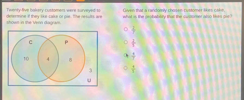 twenty - five bakery customers were surveyed to determine if they like cake or pie. the results are shown in the venn diagram. given that a randomly chosen customer likes cake, what is the probability that the customer also likes pie? c p 10 4 8 3 u