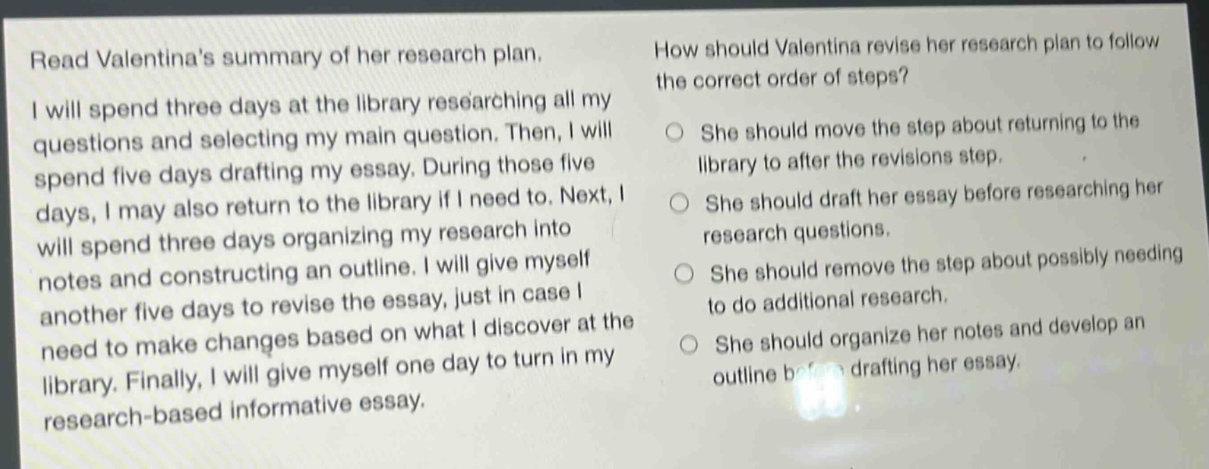 read valentinas summary of her research plan. i will spend three days at the library researching all my questions and selecting my main question. then, i will spend five days drafting my essay. during those five days, i may also return to the library if i need to. next, i will spend three days organizing my research into notes and constructing an outline. i will give myself another five days to revise the essay, just in case i need to make changes based on what i discover at the library. finally, i will give myself one day to turn in my research - based informative essay. how should valentina revise her research plan to follow the correct order of steps? she should move the step about returning to the library to after the revisions step. she should draft her essay before researching her research questions. she should remove the step about possibly needing to do additional research. she should organize her notes and develop an outline before drafting her essay.