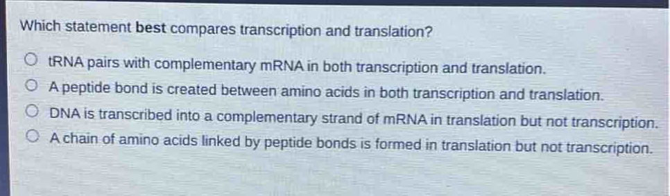 which statement best compares transcription and translation?\no trna pairs with complementary mrna in both transcription and translation.\no a peptide bond is created between amino acids in both transcription and translation.\no dna is transcribed into a complementary strand of mrna in translation but not transcription.\no a chain of amino acids linked by peptide bonds is formed in translation but not transcription.
