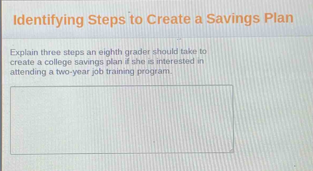 identifying steps to create a savings plan\nexplain three steps an eighth grader should take to create a college savings plan if she is interested in attending a two - year job training program.