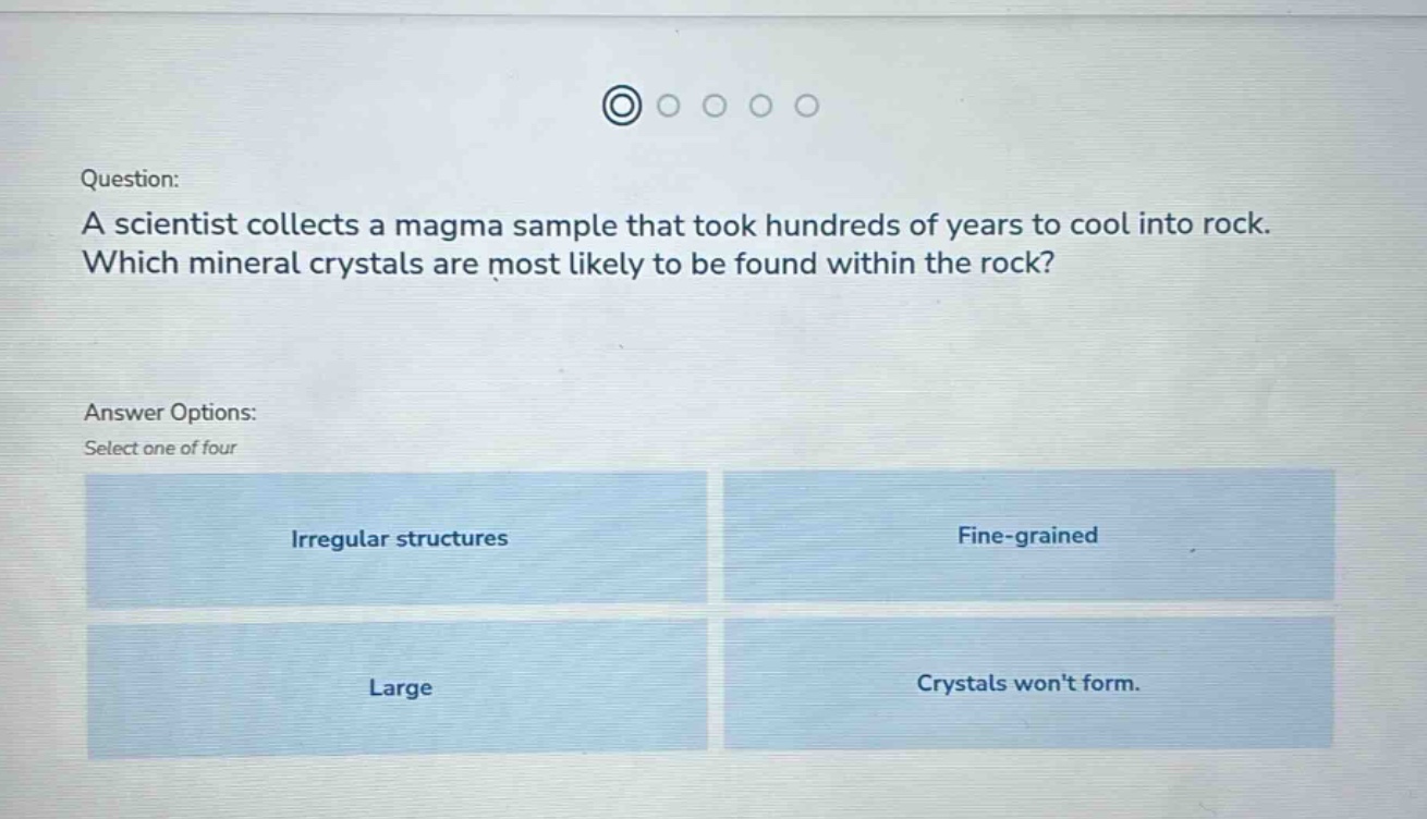 question: a scientist collects a magma sample that took hundreds of years to cool into rock. which mineral crystals are most likely to be found within the rock? answer options: select one of four irregular structures fine - grained large crystals wont form.