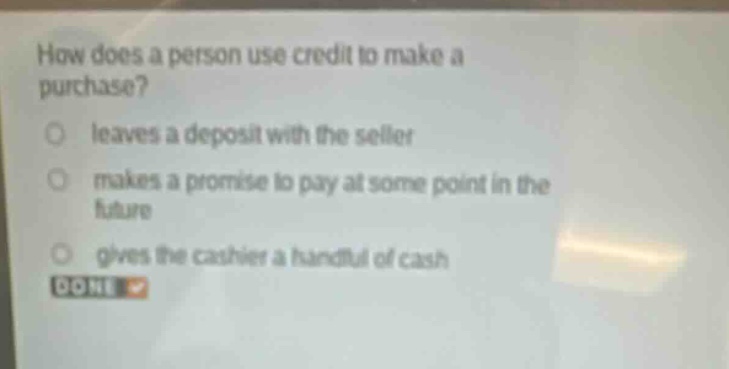 how does a person use credit to make a purchase?\nleaves a deposit with the seller\nmakes a promise to pay at some point in the future\ngives the cashier a handful of cash\ndone