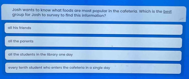 josh wants to know what foods are most popular in the cafeteria. which is the best group for josh to survey to find this information? all his friends all the parents all the students in the library one day every tenth student who enters the cafeteria in a single day