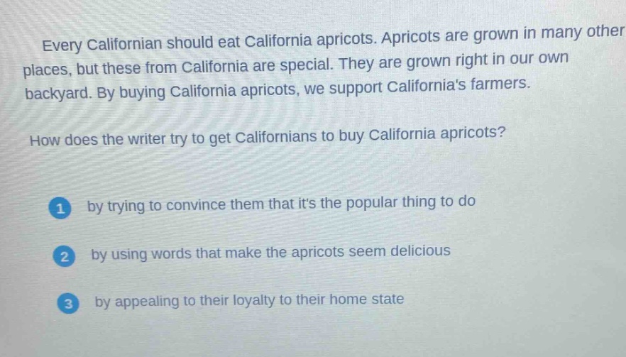 every californian should eat california apricots. apricots are grown in many other places, but these from california are special. they are grown right in our own backyard. by buying california apricots, we support californias farmers.\nhow does the writer try to get californians to buy california apricots?\n1 by trying to convince them that its the popular thing to do\n2 by using words that make the apricots seem delicious\n3 by appealing to their loyalty to their home state