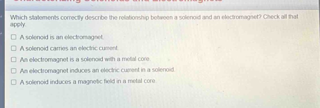 which statements correctly describe the relationship between a solenoid and an electromagnet? check all that apply.\na solenoid is an electromagnet.\na solenoid carries an electric current.\nan electromagnet is a solenoid with a metal core.\nan electromagnet induces an electric current in a solenoid.\na solenoid induces a magnetic field in a metal core.
