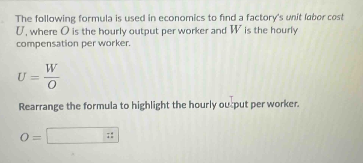 the following formula is used in economics to find a factorys unit labor cost $u$, where $o$ is the hourly output per worker and $w$ is the hourly compensation per worker.\n$u = \\frac{w}{o}$\nrearrange the formula to highlight the hourly output per worker.\n$o = $