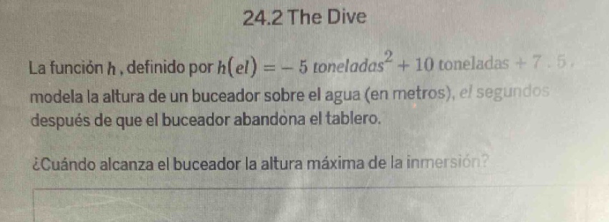24.2 the dive\nla función h, definido por h(el)= - 5 toneladas² + 10 toneladas + 7.5, modela la altura de un buceador sobre el agua (en metros), el segundos después de que el buceador abandona el tablero.\n¿cuándo alcanza el buceador la altura máxima de la inmersión?